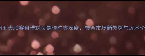 图片 欧洲五大联赛租借球员最佳阵容深度：转会市场新趋势与战术价值1