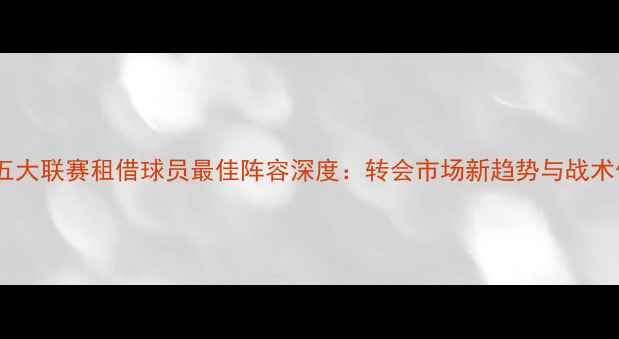 图片 欧洲五大联赛租借球员最佳阵容深度：转会市场新趋势与战术价值2