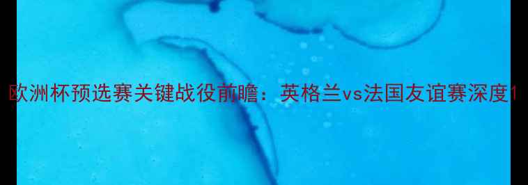 图片 欧洲杯预选赛关键战役前瞻：英格兰vs法国友谊赛深度1