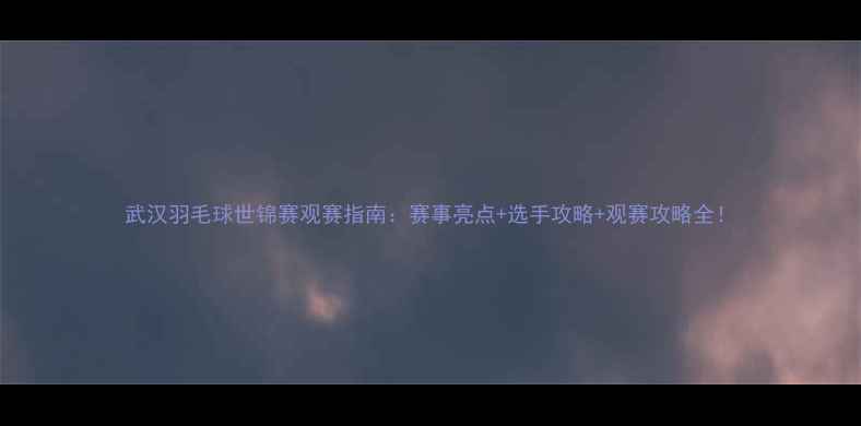 图片 武汉羽毛球世锦赛观赛指南：赛事亮点+选手攻略+观赛攻略全！