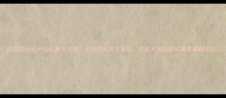 图片 民航国际羽毛球联赛全攻略：全球顶尖选手集结，民航元素赋能体育赛事新体验2