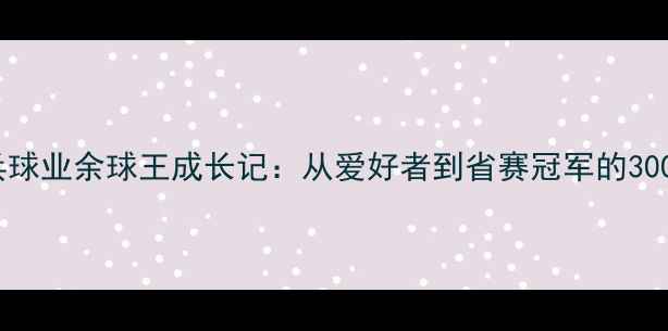 图片 江苏乒乓球业余球王成长记：从爱好者到省赛冠军的300天蜕变2