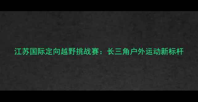 图片 江苏国际定向越野挑战赛：长三角户外运动新标杆