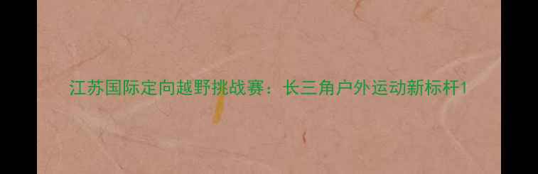 图片 江苏国际定向越野挑战赛：长三角户外运动新标杆1