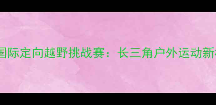 图片 江苏国际定向越野挑战赛：长三角户外运动新标杆2
