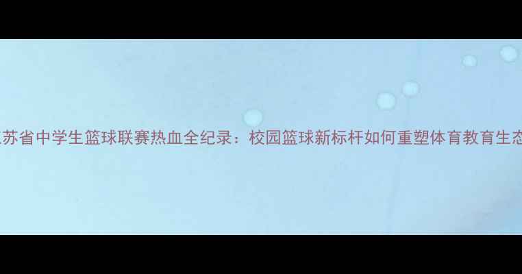 图片 江苏省中学生篮球联赛热血全纪录：校园篮球新标杆如何重塑体育教育生态1