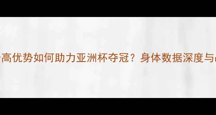 图片 沙特球员身高优势如何助力亚洲杯夺冠？身体数据深度与战术应用全
