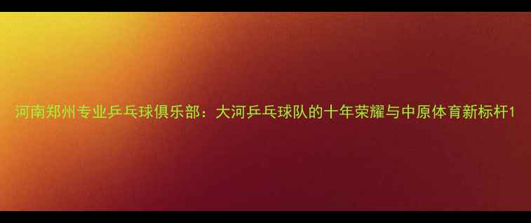 图片 河南郑州专业乒乓球俱乐部：大河乒乓球队的十年荣耀与中原体育新标杆1