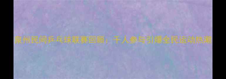 图片 泉州民间乒乓球联赛回顾：千人参与引爆全民运动热潮