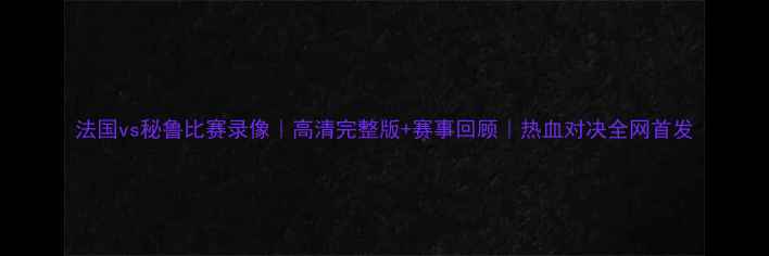 图片 法国vs秘鲁比赛录像｜高清完整版+赛事回顾｜热血对决全网首发