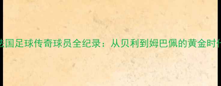 图片 法国足球传奇球员全纪录：从贝利到姆巴佩的黄金时代