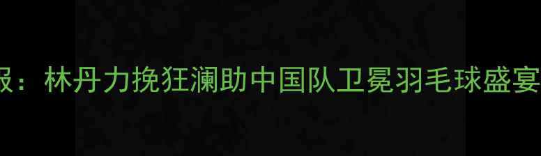 图片 泰国汤杯终极战报：林丹力挽狂澜助中国队卫冕羽毛球盛宴背后的战术博弈2