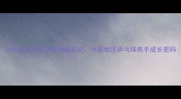 图片 洛阳乒乓球培训基地崛起记：中原地区乒乓球高手成长密码