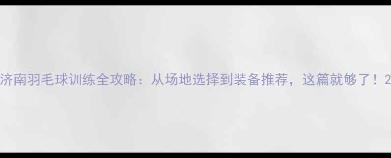 图片 济南羽毛球训练全攻略：从场地选择到装备推荐，这篇就够了！2