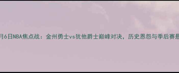 图片 深度5月6日NBA焦点战：金州勇士vs犹他爵士巅峰对决，历史恩怨与季后赛悬念全2