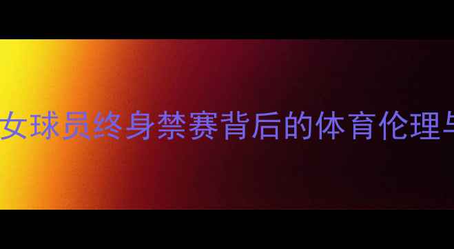 图片 深度事件：女球员终身禁赛背后的体育伦理与处罚争议2