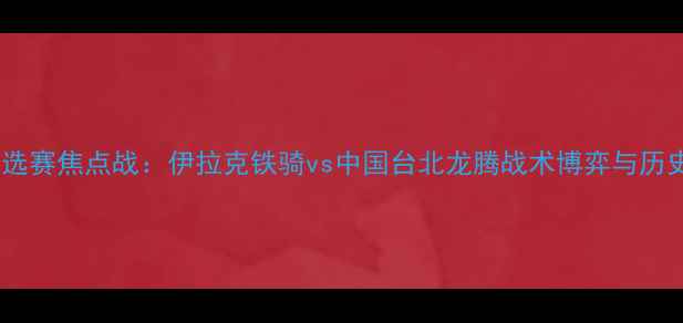 图片 深度亚洲杯预选赛焦点战：伊拉克铁骑vs中国台北龙腾战术博弈与历史恩怨全复盘2