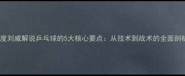 图片 深度刘威解说乒乓球的5大核心要点：从技术到战术的全面剖析1