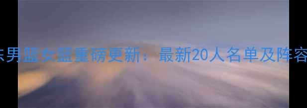 图片 深度广东男篮女篮重磅更新：最新20人名单及阵容战术全1