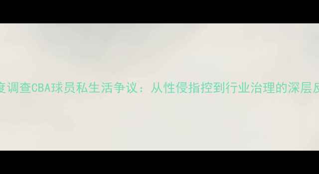 图片 深度调查CBA球员私生活争议：从性侵指控到行业治理的深层反思