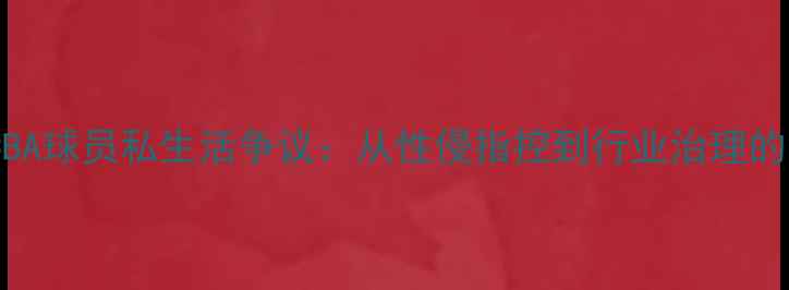 图片 深度调查CBA球员私生活争议：从性侵指控到行业治理的深层反思2