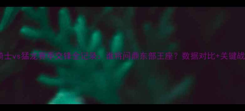 图片 深度！骑士vs猛龙赛季交锋全记录：谁将问鼎东部王座？数据对比+关键战役复盘2