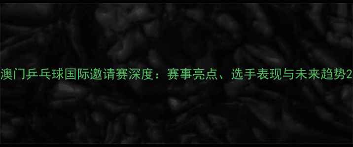图片 澳门乒乓球国际邀请赛深度：赛事亮点、选手表现与未来趋势2