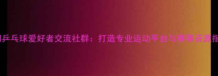 图片 澳门乒乓球爱好者交流社群：打造专业运动平台与赛事资源指南1