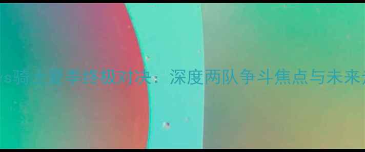 图片 爵士vs骑士夏季终极对决：深度两队争斗焦点与未来走势2