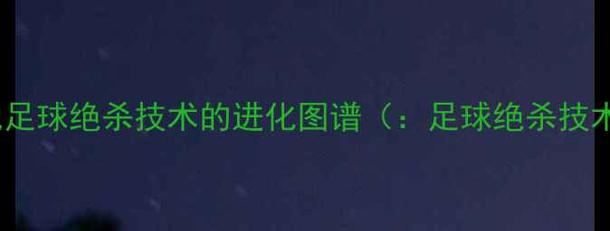 图片 现代足球绝杀技术的进化图谱（：足球绝杀技术）1