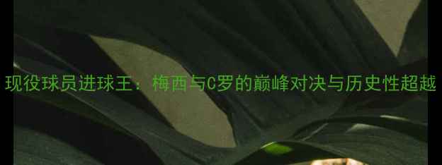 图片 现役球员进球王：梅西与C罗的巅峰对决与历史性超越