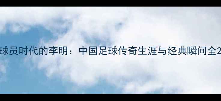 图片 球员时代的李明：中国足球传奇生涯与经典瞬间全2