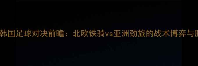 图片 瑞典vs韩国足球对决前瞻：北欧铁骑vs亚洲劲旅的战术博弈与胜负手1