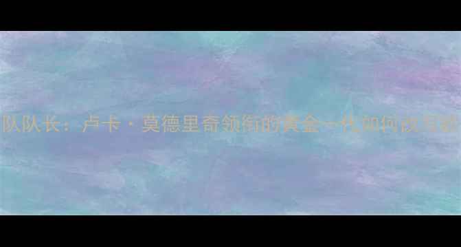 图片 瑞士国家足球队队长：卢卡·莫德里奇领衔的黄金一代如何改写欧洲足球版图？