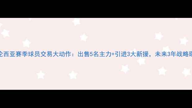图片 瓦伦西亚赛季球员交易大动作：出售5名主力+引进3大新援，未来3年战略曝光