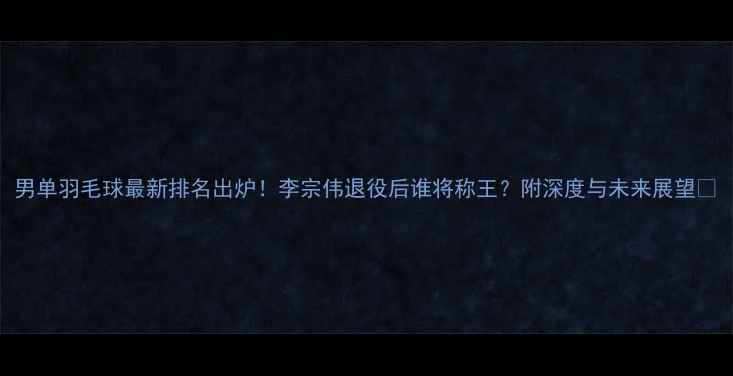 图片 男单羽毛球最新排名出炉！李宗伟退役后谁将称王？附深度与未来展望🔥