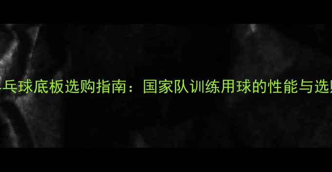 图片 省队乒乓球底板选购指南：国家队训练用球的性能与选购技巧
