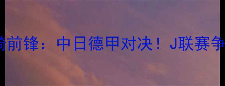 图片 福冈黄蜂vs川崎前锋：中日德甲对决！J联赛争冠关键战前瞻2