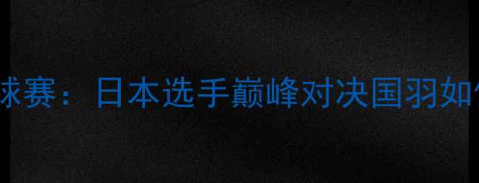 图片 福州羽毛球赛：日本选手巅峰对决国羽如何应对？2