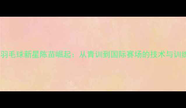图片 福建羽毛球新星陈苗崛起：从青训到国际赛场的技术与训练全2