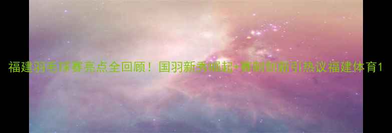 图片 福建羽毛球赛亮点全回顾！国羽新秀崛起+赛制创新引热议福建体育1