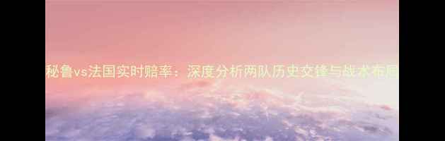 图片 秘鲁vs法国实时赔率：深度分析两队历史交锋与战术布局