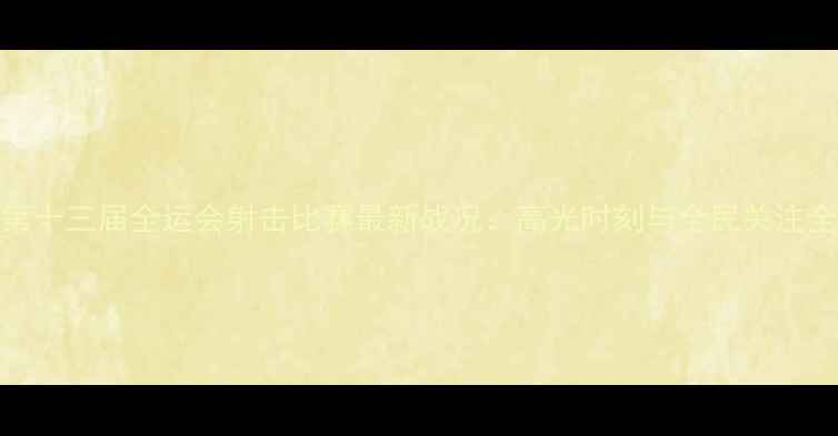 图片 第十三届全运会射击比赛最新战况：高光时刻与全民关注全