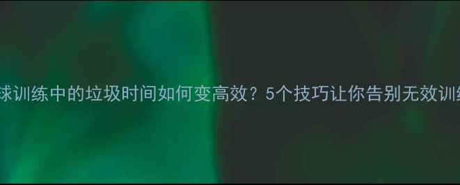 图片 篮球训练中的垃圾时间如何变高效？5个技巧让你告别无效训练1