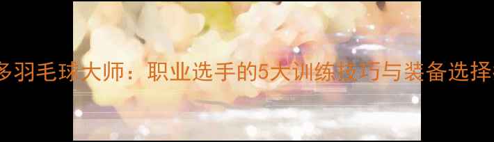 图片 维克多羽毛球大师：职业选手的5大训练技巧与装备选择指南2