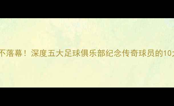 图片 绿茵传奇永不落幕！深度五大足球俱乐部纪念传奇球员的10大经典仪式1