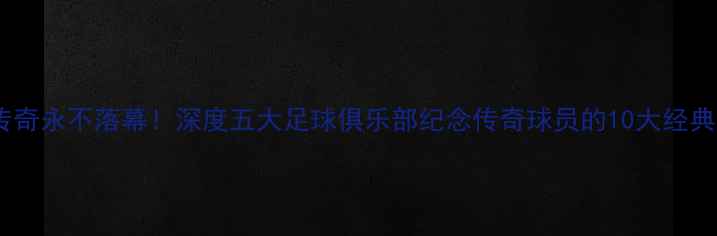 图片 绿茵传奇永不落幕！深度五大足球俱乐部纪念传奇球员的10大经典仪式2