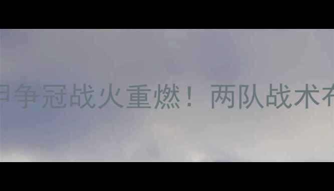 图片 罗马vs利物浦高清：意甲争冠战火重燃！两队战术布局与历史交锋深度剖析