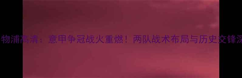 图片 罗马vs利物浦高清：意甲争冠战火重燃！两队战术布局与历史交锋深度剖析1