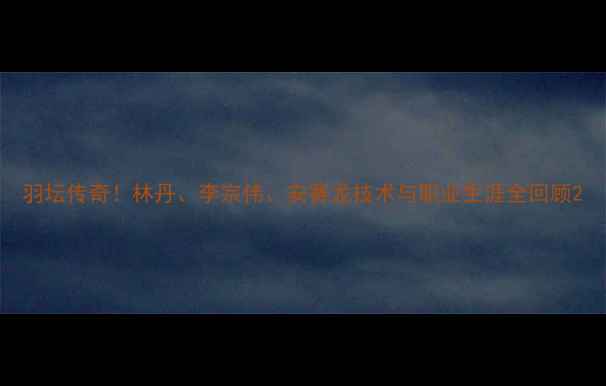 图片 羽坛传奇！林丹、李宗伟、安赛龙技术与职业生涯全回顾2